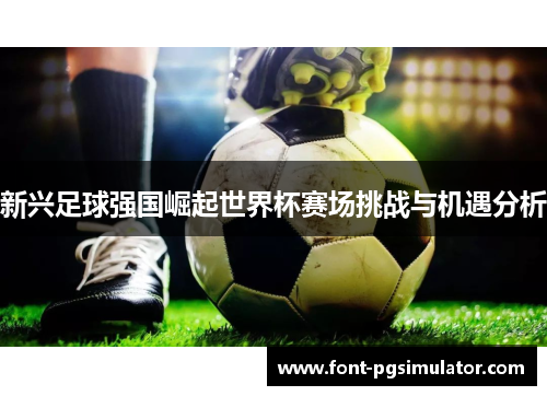 新兴足球强国崛起世界杯赛场挑战与机遇分析 新兴足球强国崛起世界杯赛场挑战与机遇分析