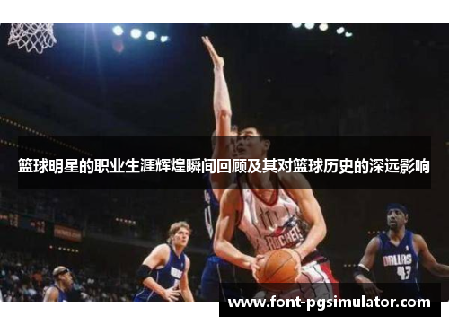 篮球明星的职业生涯辉煌瞬间回顾及其对篮球历史的深远影响 篮球明星的职业生涯辉煌瞬间回顾及其对篮球历史的深远影响